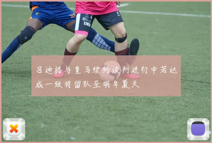 吕迪格与皇马续约谈判进行中若达成一致将留队至明年夏天