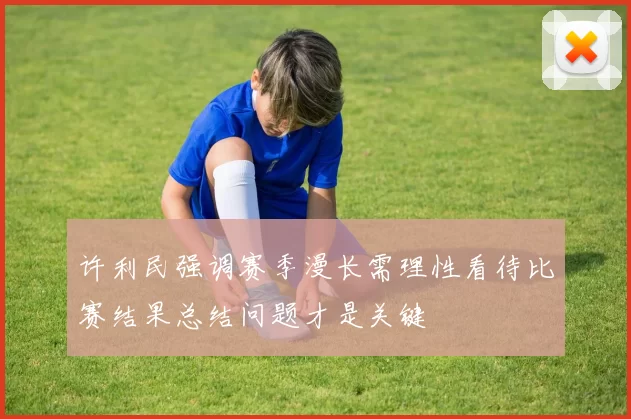 许利民强调赛季漫长需理性看待比赛结果总结问题才是关键