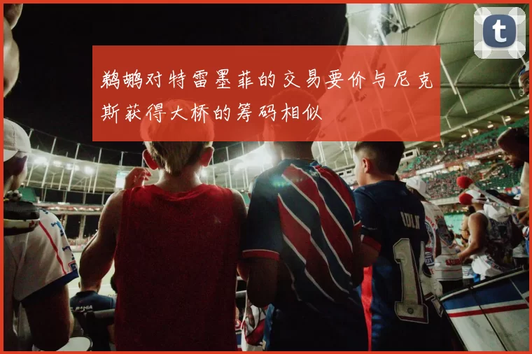 鹈鹕对特雷墨菲的交易要价与尼克斯获得大桥的筹码相似