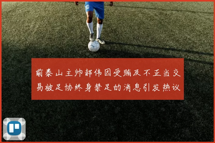 前泰山主帅郝伟因受贿及不正当交易被足协终身禁足的消息引发热议