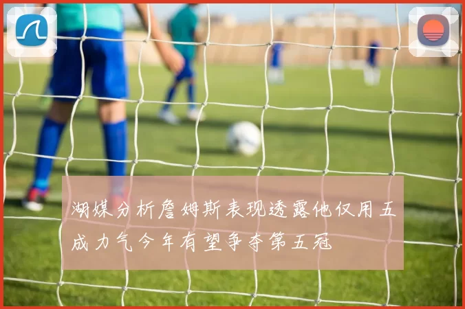 湖媒分析詹姆斯表现透露他仅用五成力气今年有望争夺第五冠