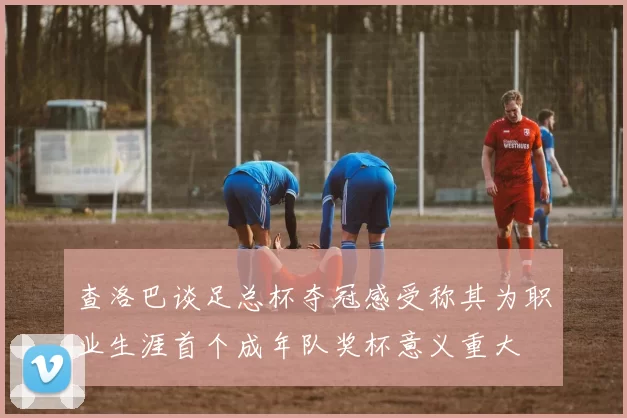 查洛巴谈足总杯夺冠感受称其为职业生涯首个成年队奖杯意义重大