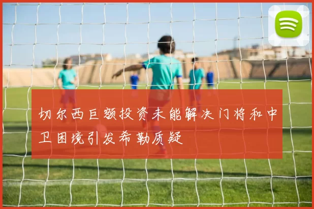 切尔西巨额投资未能解决门将和中卫困境引发希勒质疑