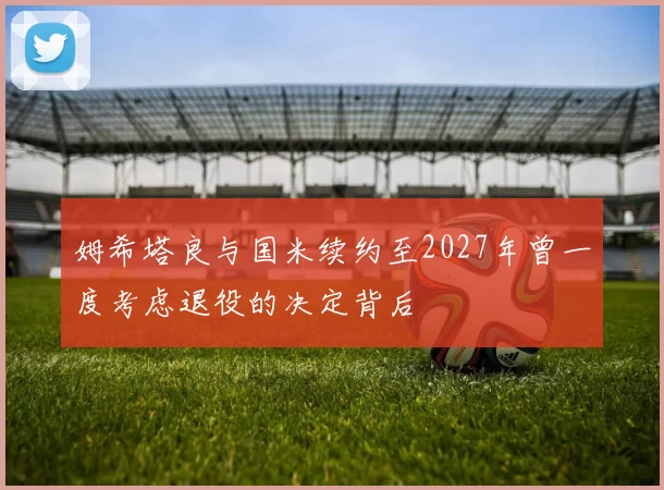 姆希塔良与国米续约至2027年曾一度考虑退役的决定背后