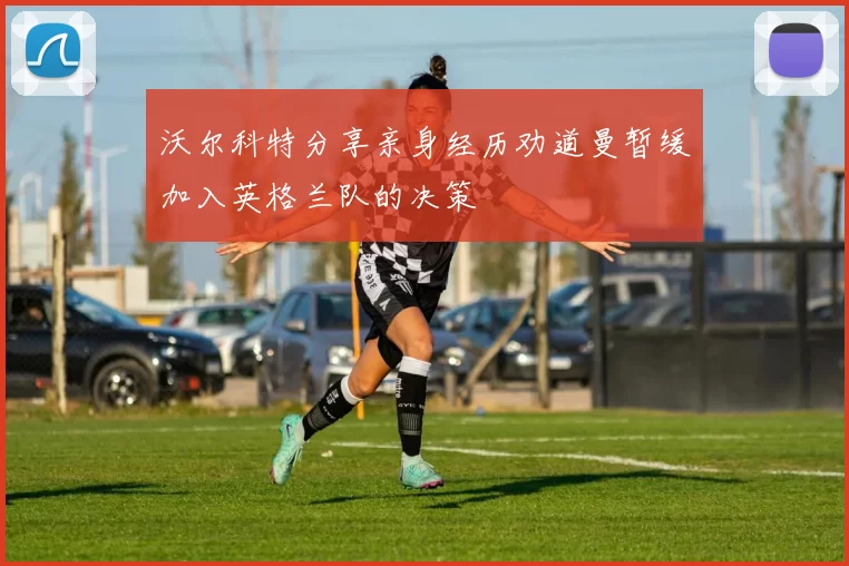 沃尔科特分享亲身经历劝道曼暂缓加入英格兰队的决策