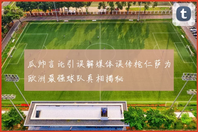瓜帅言论引误解媒体误传枪仁萨为欧洲最强球队真相揭秘