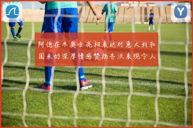 阿德在冬奥会亮相表达对意大利和国米的深厚情感赞扬齐沃表现令人惊喜