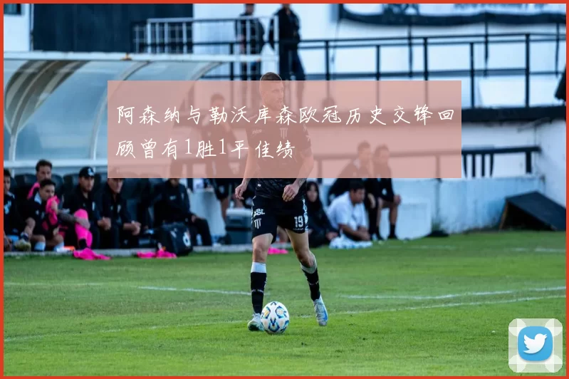 阿森纳与勒沃库森欧冠历史交锋回顾曾有1胜1平佳绩