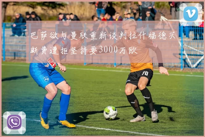 巴萨欲与曼联重新谈判拉什福德买断费遭拒坚持要3000万欧