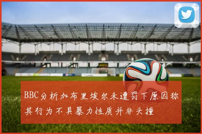 BBC分析加布里埃尔未遭罚下原因称其行为不具暴力性质并非头撞