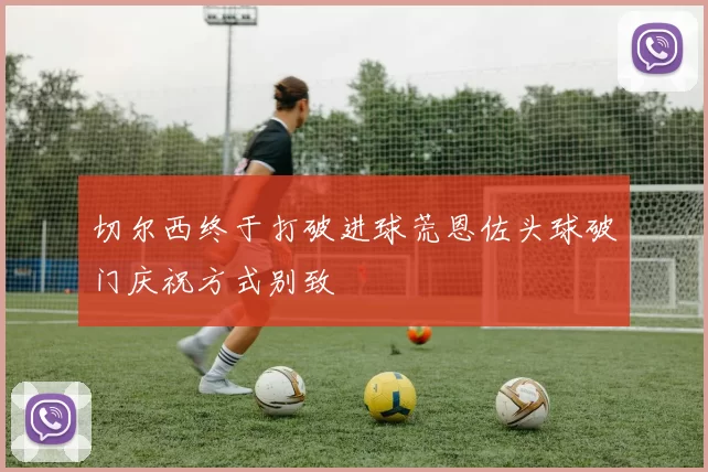 切尔西终于打破进球荒恩佐头球破门庆祝方式别致